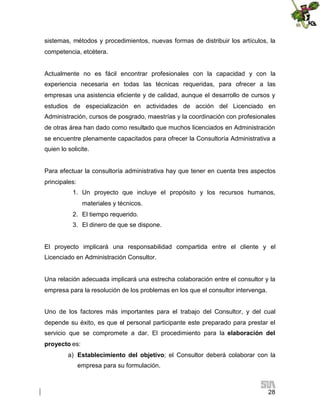 sistemas, métodos y procedimientos, nuevas formas de distribuir los artículos, la
competencia, etcétera.

Actualmente no es fácil encontrar profesionales con la capacidad y con la
experiencia necesaria en todas las técnicas requeridas, para ofrecer a las
empresas una asistencia eficiente y de calidad, aunque el desarrollo de cursos y
estudios de especialización en actividades de acción del Licenciado en
Administración, cursos de posgrado, maestrías y la coordinación con profesionales
de otras área han dado como resultado que muchos licenciados en Administración
se encuentre plenamente capacitados para ofrecer la Consultoría Administrativa a
quien lo solicite.

Para efectuar la consultoría administrativa hay que tener en cuenta tres aspectos
principales:
1. Un proyecto que incluye el propósito y los recursos humanos,
materiales y técnicos.
2. El tiempo requerido.
3. El dinero de que se dispone.

El proyecto implicará una responsabilidad compartida entre el cliente y el
Licenciado en Administración Consultor.

Una relación adecuada implicará una estrecha colaboración entre el consultor y la
empresa para la resolución de los problemas en los que el consultor intervenga.
Uno de los factores más importantes para el trabajo del Consultor, y del cual
depende su éxito, es que el personal participante este preparado para prestar el
servicio que se compromete a dar. El procedimiento para la elaboración del
proyecto es:
a) Establecimiento del objetivo; el Consultor deberá colaborar con la
empresa para su formulación.

28

 