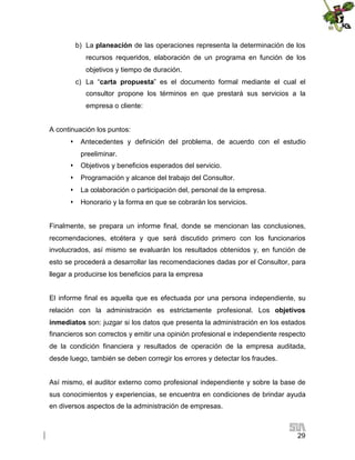 b) La planeación de las operaciones representa la determinación de los
recursos requeridos, elaboración de un programa en función de los
objetivos y tiempo de duración.
c) La “carta propuesta” es el documento formal mediante el cual el
consultor propone los términos en que prestará sus servicios a la
empresa o cliente:
A continuación los puntos:
 Antecedentes y definición del problema, de acuerdo con el estudio
preeliminar.
 Objetivos y beneficios esperados del servicio.
 Programación y alcance del trabajo del Consultor.
 La colaboración o participación del, personal de la empresa.
 Honorario y la forma en que se cobrarán los servicios.
Finalmente, se prepara un informe final, donde se mencionan las conclusiones,
recomendaciones, etcétera y que será discutido primero con los funcionarios
involucrados, así mismo se evaluarán los resultados obtenidos y, en función de
esto se procederá a desarrollar las recomendaciones dadas por el Consultor, para
llegar a producirse los beneficios para la empresa
El informe final es aquella que es efectuada por una persona independiente, su
relación con la administración es estrictamente profesional. Los objetivos
inmediatos son: juzgar si los datos que presenta la administración en los estados
financieros son correctos y emitir una opinión profesional e independiente respecto
de la condición financiera y resultados de operación de la empresa auditada,
desde luego, también se deben corregir los errores y detectar los fraudes.
Así mismo, el auditor externo como profesional independiente y sobre la base de
sus conocimientos y experiencias, se encuentra en condiciones de brindar ayuda
en diversos aspectos de la administración de empresas.

29

 