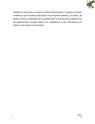 También en este tema se incluye el análisis factorial como un método de evaluar
la eficiencia que el auditor puede aplicar en la empresa auditada y, por último, se
tratará el tema de diagnóstico de la productividad, el cual tiene gran relevancia en
las organizaciones actuales debido a la competencia a nivel internacional por
abarcar y permanecer en el mercado.

3

 