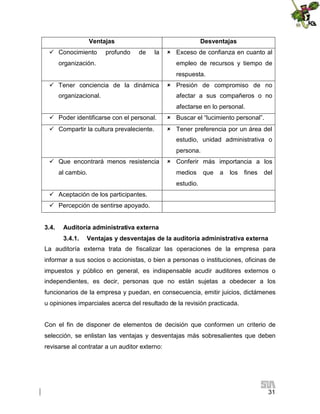 Ventajas
 Conocimiento

profundo

Desventajas
de

la

organización.

 Exceso de confianza en cuanto al
empleo de recursos y tiempo de
respuesta.

 Tener conciencia de la dinámica
organizacional.

 Presión de compromiso de no
afectar a sus compañeros o no
afectarse en lo personal.

 Poder identificarse con el personal.

 Buscar el “lucimiento personal”.

 Compartir la cultura prevaleciente.

 Tener preferencia por un área del
estudio, unidad administrativa o
persona.

 Que encontrará menos resistencia
al cambio.

 Conferir más importancia a los
medios

que

a

los

fines

del

estudio.
 Aceptación de los participantes.
 Percepción de sentirse apoyado.
3.4.

Auditoría administrativa externa
3.4.1.

Ventajas y desventajas de la auditoría administrativa externa

La auditoría externa trata de fiscalizar las operaciones de la empresa para
informar a sus socios o accionistas, o bien a personas o instituciones, oficinas de
impuestos y público en general, es indispensable acudir auditores externos o
independientes, es decir, personas que no están sujetas a obedecer a los
funcionarios de la empresa y puedan, en consecuencia, emitir juicios, dictámenes
u opiniones imparciales acerca del resultado de la revisión practicada.
Con el fin de disponer de elementos de decisión que conformen un criterio de
selección, se enlistan las ventajas y desventajas más sobresalientes que deben
revisarse al contratar a un auditor externo:

31

 