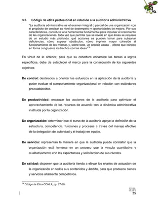 3.6.

Código de ética profesional en relación a la auditoría administrativa
“La auditoría administrativa es el examen integral o parcial de una organización con
el propósito de precisar su nivel de desempeño y oportunidades de mejora. Por sus
características, constituye una herramienta fundamental para impulsar el crecimiento
de las organizaciones, toda vez que permite que se revele en qué áreas se requiere
de un estudio más profundo, qué acciones se pueden tomar para subsanar
deficiencias, cómo superar obstáculos, cómo imprimir mayor cohesión al
funcionamiento de las mismas y, sobre todo, un análisis causa – efecto que concilie
en forma congruente los hechos con las ideas” 14

En virtud de lo anterior, para que su cobertura encamine las tareas a logros
específicos, debe de establecer el marco para la consecución de los siguientes
objetivos:
De control: destinados a orientar los esfuerzos en la aplicación de la auditoría y
poder evaluar el comportamiento organizacional en relación con estándares
preestablecidos.
De productividad: encauzar las acciones de la auditoría para optimizar el
aprovechamiento de los recursos de acuerdo con la dinámica administrativa
instituida por la organización.
De organización: determinar que el curso de la auditoría apoye la definición de la
estructura, competencia, funciones y procesos a través del manejo efectivo
de la delegación de autoridad y el trabajo en equipo.
De servicio: representan la manera en que la auditoría puede constatar que la
organización está inmersa en un proceso que la vincula cuantitativa y
cualitativamente con las expectativas y satisfacción de sus clientes.
De calidad: disponen que la auditoría tienda a elevar los niveles de actuación de
la organización en todos sus contenidos y ámbito, para que produzca bienes
y servicios altamente competitivos.
14

Código de Ética CONLA, pp. 27-29.

35

 