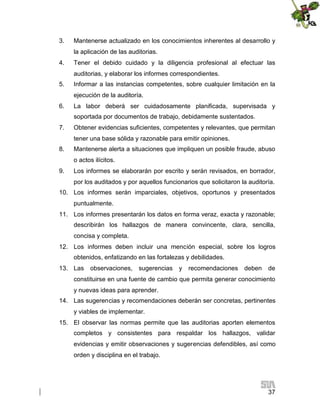 3.

Mantenerse actualizado en los conocimientos inherentes al desarrollo y
la aplicación de las auditorias.

4.

Tener el debido cuidado y la diligencia profesional al efectuar las
auditorias, y elaborar los informes correspondientes.

5.

Informar a las instancias competentes, sobre cualquier limitación en la
ejecución de la auditoría.

6.

La labor deberá ser cuidadosamente planificada, supervisada y
soportada por documentos de trabajo, debidamente sustentados.

7.

Obtener evidencias suficientes, competentes y relevantes, que permitan
tener una base sólida y razonable para emitir opiniones.

8.

Mantenerse alerta a situaciones que impliquen un posible fraude, abuso
o actos ilícitos.

9.

Los informes se elaborarán por escrito y serán revisados, en borrador,
por los auditados y por aquellos funcionarios que solicitaron la auditoría.

10. Los informes serán imparciales, objetivos, oportunos y presentados
puntualmente.
11. Los informes presentarán los datos en forma veraz, exacta y razonable;
describirán los hallazgos de manera convincente, clara, sencilla,
concisa y completa.
12. Los informes deben incluir una mención especial, sobre los logros
obtenidos, enfatizando en las fortalezas y debilidades.
13. Las

observaciones,

sugerencias

y

recomendaciones

deben

de

constituirse en una fuente de cambio que permita generar conocimiento
y nuevas ideas para aprender.
14. Las sugerencias y recomendaciones deberán ser concretas, pertinentes
y viables de implementar.
15. El observar las normas permite que las auditorias aporten elementos
completos y consistentes para respaldar los hallazgos, validar
evidencias y emitir observaciones y sugerencias defendibles, así como
orden y disciplina en el trabajo.

37

 