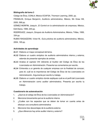 Bibliografía del tema 3
Código de Ética, CONLA, México ECAFSA, Thomson Learning, 2000, pp.
FRANKLIN, Enrique Benjamín, Auditoría administrativa, México, Mc Graw Hill,
2000, 568 pp.
GÓMEZ MORFIN, Joaquín, El Control en la administración de empresas, México,
Edit Diana, 1999, 245 pp.
RODRÍGUEZ, Joaquín, Sinopsis de Auditoría Administrativa, México, Trillas, 1999,
334 pp.
RUBIO RAGAZZONI, Víctor M., Guía práctica de auditoría administrativa, México,
2004, 195 pp.
Actividades de aprendizaje
A.3.1 Elabora un mapa conceptual del tema.
A.3.2 Elabora un cuadro sinóptico de auditoría administrativa interna y externa;
además de presentar ejemplos de ambas.
A.3.3 Analiza el capítulo VIII referente al Auditor del Código de Ética de los
Licenciados en Administración. Presenta tus comentarios por escrito.
A.3.4 Entrevista a un gerente de cualquier empresa con la finalidad de conocer,
para él, cuál es la importancia del Código de Ética de los Licenciados en
Administración. Argumenta por escrito tu trabajo.
A.3.5 Elabora un cuadro sinóptico donde expliques cuál es el perfil del Licenciado
en Administración como auditor administrativo. Presenta por escrito tu
trabajo.
Cuestionario de autoevaluación
1.

¿Qué es el código de Ética de los Licenciados en Administración?

2.

Menciona brevemente qué es la auditoría interna

3.

¿Cuáles son los aspectos que se deben de tomar en cuenta antes de
efectuar una consultoría administrativa

4.

Mencione tres desventajas de la auditoría externa

5.

¿Que diferencia hay entre auditor interno y externo?

38

 