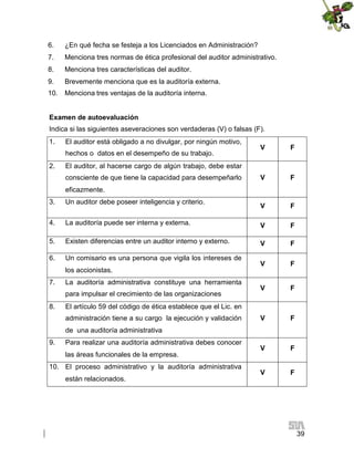 6.

¿En qué fecha se festeja a los Licenciados en Administración?

7.

Menciona tres normas de ética profesional del auditor administrativo.

8.

Menciona tres características del auditor.

9.

Brevemente menciona que es la auditoría externa.

10.

Menciona tres ventajas de la auditoría interna.

Examen de autoevaluación
Indica si las siguientes aseveraciones son verdaderas (V) o falsas (F).
1.

El auditor está obligado a no divulgar, por ningún motivo,
hechos o datos en el desempeño de su trabajo.

2.

V

F

V

F

El auditor, al hacerse cargo de algún trabajo, debe estar
consciente de que tiene la capacidad para desempeñarlo
eficazmente.

3.

Un auditor debe poseer inteligencia y criterio.

V

F

4.

La auditoría puede ser interna y externa.

V

F

5.

Existen diferencias entre un auditor interno y externo.

V

F

6.

Un comisario es una persona que vigila los intereses de

V

F

V

F

V

F

V

F

V

F

los accionistas.
7.

La auditoría administrativa constituye una herramienta
para impulsar el crecimiento de las organizaciones

8.

El artículo 59 del código de ética establece que el Lic. en
administración tiene a su cargo la ejecución y validación
de una auditoría administrativa

9.

Para realizar una auditoría administrativa debes conocer
las áreas funcionales de la empresa.

10. El proceso administrativo y la auditoría administrativa
están relacionados.

39

 