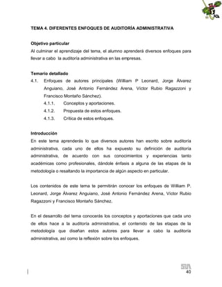 TEMA 4. DIFERENTES ENFOQUES DE AUDITORÍA ADMINISTRATIVA
Objetivo particular
Al culminar el aprendizaje del tema, el alumno aprenderá diversos enfoques para
llevar a cabo la auditoría administrativa en las empresas.
Temario detallado
4.1.

Enfoques de autores principales (William P Leonard, Jorge Álvarez
Anguiano, José Antonio Fernández Arena, Víctor Rubio Ragazzoni y
Francisco Montaño Sánchez).
4.1.1.

Conceptos y aportaciones.

4.1.2.

Propuesta de estos enfoques.

4.1.3.

Crítica de estos enfoques.

Introducción
En este tema aprenderás lo que diversos autores han escrito sobre auditoría
administrativa, cada uno de ellos ha expuesto su definición de auditoría
administrativa, de acuerdo con sus conocimientos y experiencias tanto
académicas como profesionales, dándole énfasis a alguna de las etapas de la
metodología o resaltando la importancia de algún aspecto en particular.
Los contenidos de este tema te permitirán conocer los enfoques de William P.
Leonard, Jorge Álvarez Anguiano, José Antonio Fernández Arena, Víctor Rubio
Ragazzoni y Francisco Montaño Sánchez.
En el desarrollo del tema conocerás los conceptos y aportaciones que cada uno
de ellos hace a la auditoría administrativa, el contenido de las etapas de la
metodología que diseñan estos autores para llevar a cabo la auditoría
administrativa, así como la reflexión sobre los enfoques.

40

 