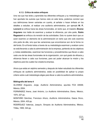 4.1.3. Crítica de estos enfoques
Una vez que has leído y aprendido los diferentes enfoques y su metodología que
han aportado los autores que hemos visto en este tema, podemos concluir que
sus definiciones tienen variantes en cuanto, al señalar o hacer énfasis en los
detalles a estudiar, al realizar una auditoría administrativa, por ejemplo W. P.
Leonard se enfoca hacia las áreas funcionales, en tanto que, el maestro Álvarez
Anguiano nos habla de examinar y evaluar la eficiencia, por otra parte, Rubio
Ragazzoni se enfoca a la revisión de las actividades. Esto no quiere decir que un
autor examine un elemento de la administración en tanto que otro solo examine
otra parte de ella, sino que las variaciones que encontramos son de la forma no
del fondo. En el fondo todos a través de su metodología examinan y evalúan como
se está llevando a cabo la administración de la empresa, partiendo de los objetivos
y metas establecidas, examinan las funciones y procedimientos que llevan a cabo
cada una de las áreas funcionales de la organización, con qué grado de eficacia y
eficiencia llevan a cabo sus funciones, para así poder alcanzar la misión y los
objetivos para los cuales fue creada la empresa.
Ahora que estás en séptimo semestre y después de haber estudiado los diferentes
enfoques de auditoría administrativa, estás en posibilidad de aplicar tu propio
criterio sobre cuál metodología eliges para llevar a cabo la auditoría administrativa.
Bibliografía del tema 4
ALVAREZ Anguiano, Jorge, Auditoría Administrativa, apuntes FCA UNAM,
México, 2004.
FERNÁNDEZ Arena, José Antonio, La Auditoría Administrativa, Diana, México,
1975, 227 pp.
MONTAÑO Sánchez, Francisco Arturo, Auditoría Administrativa, Gasca Sicco,
México, 2004, 435 pp.
RODRÍGUEZ Valencia, Joaquín, Sinopsis de Auditoría Administrativa, México.
Trillas, 1999, 344 pp.

48

 