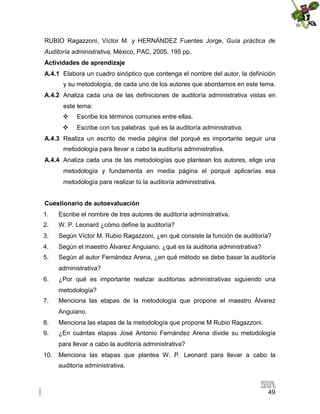 RUBIO Ragazzoni, Víctor M. y HERNÁNDEZ Fuentes Jorge, Guía práctica de
Auditoría administrativa, México, PAC, 2005. 195 pp.
Actividades de aprendizaje
A.4.1 Elabora un cuadro sinóptico que contenga el nombre del autor, la definición
y su metodología, de cada uno de los autores que abordamos en este tema.
A.4.2 Analiza cada una de las definiciones de auditoría administrativa vistas en
este tema:


Escribe los términos comunes entre ellas.



Escribe con tus palabras qué es la auditoría administrativa.

A.4.3 Realiza un escrito de media página del porqué es importante seguir una
metodología para llevar a cabo la auditoría administrativa.
A.4.4 Analiza cada una de las metodologías que plantean los autores, elige una
metodología y fundamenta en media página el porqué aplicarías esa
metodología para realizar tú la auditoría administrativa.
Cuestionario de autoevaluación
1.

Escribe el nombre de tres autores de auditoría administrativa.

2.

W. P. Leonard ¿cómo define la auditoría?

3.

Según Víctor M. Rubio Ragazzoni, ¿en qué consiste la función de auditoría?

4.

Según el maestro Álvarez Anguiano, ¿qué es la auditoria administrativa?

5.

Según al autor Fernández Arena, ¿en qué método se debe basar la auditoría
administrativa?

6.

¿Por qué es importante realizar auditorias administrativas siguiendo una
metodología?

7.

Menciona las etapas de la metodología que propone el maestro Álvarez
Anguiano.

8.

Menciona las etapas de la metodología que propone M Rubio Ragazzoni.

9.

¿En cuántas etapas José Antonio Fernández Arena divide su metodología
para llevar a cabo la auditoría administrativa?

10.

Menciona las etapas que plantea W. P. Leonard para llevar a cabo la
auditoría administrativa.

49

 