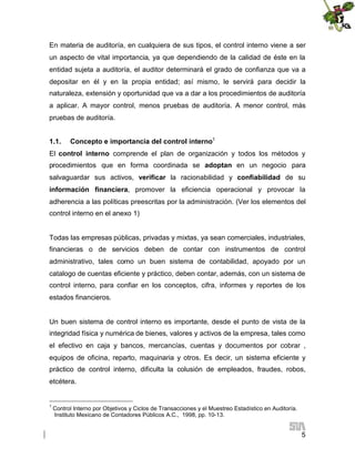 En materia de auditoría, en cualquiera de sus tipos, el control interno viene a ser
un aspecto de vital importancia, ya que dependiendo de la calidad de éste en la
entidad sujeta a auditoría, el auditor determinará el grado de confianza que va a
depositar en él y en la propia entidad; así mismo, le servirá para decidir la
naturaleza, extensión y oportunidad que va a dar a los procedimientos de auditoría
a aplicar. A mayor control, menos pruebas de auditoría. A menor control, más
pruebas de auditoría.
1.1.

Concepto e importancia del control interno1

El control interno comprende el plan de organización y todos los métodos y
procedimientos que en forma coordinada se adoptan en un negocio para
salvaguardar sus activos, verificar la racionabilidad y confiabilidad de su
información financiera, promover la eficiencia operacional y provocar la
adherencia a las políticas preescritas por la administración. (Ver los elementos del
control interno en el anexo 1)

Todas las empresas públicas, privadas y mixtas, ya sean comerciales, industriales,
financieras o de servicios deben de contar con instrumentos de control
administrativo, tales como un buen sistema de contabilidad, apoyado por un
catalogo de cuentas eficiente y práctico, deben contar, además, con un sistema de
control interno, para confiar en los conceptos, cifra, informes y reportes de los
estados financieros.

Un buen sistema de control interno es importante, desde el punto de vista de la
integridad física y numérica de bienes, valores y activos de la empresa, tales como
el efectivo en caja y bancos, mercancías, cuentas y documentos por cobrar ,
equipos de oficina, reparto, maquinaria y otros. Es decir, un sistema eficiente y
práctico de control interno, dificulta la colusión de empleados, fraudes, robos,
etcétera.

1

Control Interno por Objetivos y Ciclos de Transacciones y el Muestreo Estadístico en Auditoría.
Instituto Mexicano de Contadores Públicos A.C., 1998, pp. 10-13.

5

 