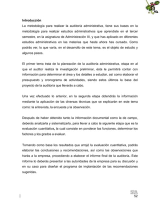 Introducción
La metodología para realizar la auditoría administrativa, tiene sus bases en la
metodología para realizar estudios administrativos que aprendiste en el tercer
semestre, en la asignatura de Administración III, y que has aplicado en diferentes
estudios administrativos en las materias que hasta ahora has cursado. Como
podrás ver, lo que varía, en el desarrollo de este tema, es el objeto de estudio y
algunos pasos.
El primer tema trata de la planeación de la auditoría administrativa, etapa en al
que el auditor realiza la investigación preliminar, ésta le permitirá contar con
información para determinar el área y los detalles a estudiar, así como elaborar el
presupuesto y cronograma de actividades, siendo estos últimos la base del
proyecto de la auditoría que llevarás a cabo.
Una vez efectuado lo anterior, en la segunda etapa obtendrás la información
mediante la aplicación de las diversas técnicas que se explicarán en este tema
como: la entrevista, la encuesta y la observación.
Después de haber obtenido tanto la información documental como la de campo,
deberás analizarla y sistematizarla, para llevar a cabo la siguiente etapa que es la
evaluación cuantitativa, la cual consiste en ponderar las funciones, determinar los
factores y los grados a evaluar.

Tomando como base los resultados que arrojó la evaluación cuantitativa, podrás
elaborar las conclusiones y recomendaciones, así como las observaciones que
harás a la empresa, procediendo a elaborar el informe final de la auditoría. Este
informe lo deberás presentar a las autoridades de la empresa para su discusión y
en su caso para diseñar el programa de implantación de las recomendaciones
sugeridas.

52

 