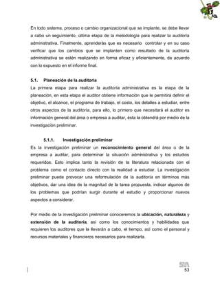 En todo sistema, proceso o cambio organizacional que se implante, se debe llevar
a cabo un seguimiento, última etapa de la metodología para realizar la auditoría
administrativa. Finalmente, aprenderás que es necesario controlar y en su caso
verificar que los cambios que se implanten como resultado de la auditoría
administrativa se estén realizando en forma eficaz y eficientemente, de acuerdo
con lo expuesto en el informe final.
5.1.

Planeación de la auditoría

La primera etapa para realizar la auditoría administrativa es la etapa de la
planeación, en esta etapa el auditor obtiene información que le permitirá definir el
objetivo, el alcance, el programa de trabajo, el costo, los detalles a estudiar, entre
otros aspectos de la auditoría, para ello, lo primero que necesitará el auditor es
información general del área o empresa a auditar, ésta la obtendrá por medio de la
investigación preliminar.
5.1.1.

Investigación preliminar

Es la investigación preliminar un reconocimiento general del área o de la
empresa a auditar, para determinar la situación administrativa y los estudios
requeridos. Esto implica tanto la revisión de la literatura relacionada con el
problema como el contacto directo con la realidad a estudiar. La investigación
preliminar puede provocar una reformulación de la auditoría en términos más
objetivos, dar una idea de la magnitud de la tarea propuesta, indicar algunos de
los problemas que podrían surgir durante el estudio y proporcionar nuevos
aspectos a considerar.
Por medio de la investigación preliminar conoceremos la ubicación, naturaleza y
extensión de la auditoría, así como los conocimientos y habilidades que
requieren los auditores que la llevarán a cabo, el tiempo, así como el personal y
recursos materiales y financieros necesarios para realizarla.

53

 