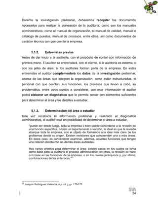 Durante la investigación preliminar, deberemos recopilar los documentos
necesarios para realizar la planeación de la auditoría, como son los manuales
administrativos, como el manual de organización, el manual de calidad, manual o
catálogo de puestos, manual de procesos, entre otros, así como documentos de
carácter técnico con que cuente la empresa.
5.1.2.

Entrevistas previas

Antes de dar inicio a la auditoría, con el propósito de contar con información de
primera mano. El auditor se entrevistará, con el cliente, si la auditoría es externa, o
con los jefes de área, si los auditores forman parte de la empresa. En estas
entrevistas el auditor complementará los datos de la investigación preliminar,
acerca de las áreas que integran la organización, como están estructuradas, el
personal con que cuentan, sus funciones, los procesos que llevan a cabo, su
problemática, entre otros puntos a considerar, con esta información el auditor
podrá elaborar un diagnóstico que le permita contar con elementos suficientes
para determinar el área y los detalles a estudiar.
5.1.3.

Determinación del área a estudiar

Una vez recabada la información preliminar y realizado el diagnóstico
administrativo, el auditor está en posibilidad de determinar el área a estudiar,
“puede ser desde luego, toda la empresa o bien puede concretarse a la revisión de
una función específica, o bien un departamento o sección, lo ideal es que la revisión
abarque toda la empresa, con el objeto de formarnos una idea más clara de los
problemas desde su origen. Existen revisiones que comprenden una o más áreas.
En estos caso, es conveniente examinar, además, aquellas funciones que tengan
una relación directa con las demás áreas auditadas.
Hay varios criterios para determinar el área: existen casos en los cuales se toma
como base para la auditoría el proceso administrativo; en otras, la revisión se hace
con base en las funciones de la empresa; o en los niveles jerárquicos y, por último,
combinaciones de los anteriores.”23

23

Joaquín Rodríguez Valencia, o.p. cit. j pp. 170-171

54

 
