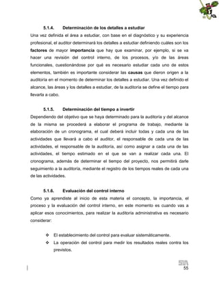 5.1.4.

Determinación de los detalles a estudiar

Una vez definida el área a estudiar, con base en el diagnóstico y su experiencia
profesional, el auditor determinará los detalles a estudiar definiendo cuáles son los
factores de mayor importancia que hay que examinar, por ejemplo, si se va
hacer una revisión del control interno, de los procesos, y/o de las áreas
funcionales, cuestionándose por qué es necesario estudiar cada uno de estos
elementos, también es importante considerar las causas que dieron origen a la
auditoría en el momento de determinar los detalles a estudiar. Una vez definido el
alcance, las áreas y los detalles a estudiar, de la auditoría se define el tiempo para
llevarla a cabo.
5.1.5.

Determinación del tiempo a invertir

Dependiendo del objetivo que se haya determinado para la auditoría y del alcance
de la misma se procederá a elaborar el programa de trabajo, mediante la
elaboración de un cronograma, el cual deberá incluir todas y cada una de las
actividades que llevará a cabo el auditor, el responsable de cada una de las
actividades, el responsable de la auditoría, así como asignar a cada una de las
actividades, el tiempo estimado en el que se van a realizar cada una. El
cronograma, además de determinar el tiempo del proyecto, nos permitirá darle
seguimiento a la auditoría, mediante el registro de los tiempos reales de cada una
de las actividades.
5.1.6.

Evaluación del control interno

Como ya aprendiste al inicio de esta materia el concepto, la importancia, el
proceso y la evaluación del control interno, en este momento es cuando vas a
aplicar esos conocimientos, para realizar la auditoría administrativa es necesario
considerar:
 El establecimiento del control para evaluar sistemáticamente.
 La operación del control para medir los resultados reales contra los
previstos.

55

 