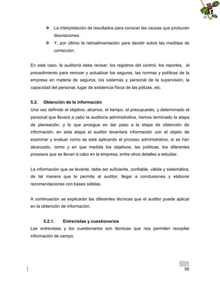  La interpretación de resultados para conocer las causas que producen
desviaciones.
 Y, por último la retroalimentación para decidir sobre las medidas de
corrección.
En este caso, la auditoría debe revisar: los registros del control, los reportes, el
procedimiento para renovar y actualizar los seguros, las normas y políticas de la
empresa en materia de seguros, los sistemas y personal de la supervisión, la
capacidad del personal, lugar de existencia física de las pólizas, etc.
5.2.

Obtención de la información

Una vez definido el objetivo, alcance, el tiempo, el presupuesto, y determinado el
personal que llevará a cabo la auditoría administrativa, hemos terminado la etapa
de planeación, y lo que prosigue es dar paso a la etapa de obtención de
información, en esta etapa el auditor levantará información con el objeto de
examinar y evaluar como se está aplicando el proceso administrativo, si se han
alcanzado, como y en que medida los objetivos, las políticas, los diferentes
procesos que se llevan a cabo en la empresa, entre otros detalles a estudiar.

La información que se levante, debe ser suficiente, confiable, válida y sistemática,
de tal manera que le permita al auditor, llegar a conclusiones y elaborar
recomendaciones con bases sólidas.

A continuación se explicarán las diferentes técnicas que el auditor puede aplicar
en la obtención de información.
5.2.1.

Entrevistas y cuestionarios

Las entrevistas y los cuestionarios son técnicas que nos permiten recopilar
información de campo.

56

 