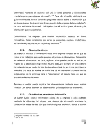 Entrevistas: “consiste en reunirse con una o varias personas y cuestionarlas
orientadamente para obtener información.”24 Para ello el auditor elaborará una
guía de entrevista, la cual contendrá preguntas básicas sobre la información que
se desea obtener de determinada área u puesto de la empresa, la base del diseño
de cada entrevista dependerá del objetivo que el auditor quiera alcanzar y la
información que desea obtener.
Cuestionarios: “se emplean para obtener información deseada en forma
homogénea. Están constituidos por series de preguntas, escritas, predefinidas,
secuenciadas y separadas por capítulos y temáticas”25
5.2.2.

Observación directa

El auditor al levantar la información debe tener especial cuidado en lo que se
refiere a los hallazgos que puede recopilar a través de la observación. Estos datos
los debemos sistematizar, es decir, registrar, si no pueden perder su validez, el
registro de la observación lo podemos llevar a cabo, por ejemplo, en una auditoría
de instalaciones por medio de lista de checado o check list, en donde escribiremos
mediante una lista, el nombre de cada una de los elementos a auditar de las
instalaciones de la empresa para ir “palomeando” el estado físico en que se
encuentran las instalaciones.
También el auditor puede registrar las observaciones mediante unas tarjetas
“cédulas”, en donde asientan las observaciones y hallazgos que va levantando.
5.2.3.

Otras técnicas para obtener información

El auditor puede obtener información acerca de la empresa o área auditada
mediante la utilización del intranet, ese sistema de información mediante la
utilización de redes de web con que cuentan algunas empresas, donde el auditor

24
25

Benjamín Franklin, o.p. cit., p 67
Ibid. p. 68.

57

 