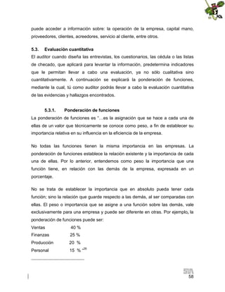 puede acceder a información sobre: la operación de la empresa, capital mano,
proveedores, clientes, acreedores, servicio al cliente, entre otros.
5.3.

Evaluación cuantitativa

El auditor cuando diseña las entrevistas, los cuestionarios, las cédula o las listas
de checado, que aplicará para levantar la información, predetermina indicadores
que le permitan llevar a cabo una evaluación, ya no sólo cualitativa sino
cuantitativamente. A continuación se explicará la ponderación de funciones,
mediante la cual, tú como auditor podrás llevar a cabo la evaluación cuantitativa
de las evidencias y hallazgos encontrados.
5.3.1.

Ponderación de funciones

La ponderación de funciones es “…es la asignación que se hace a cada una de
ellas de un valor que técnicamente se conoce como peso, a fin de establecer su
importancia relativa en su influencia en la eficiencia de la empresa.
No todas las funciones tienen la misma importancia en las empresas. La
ponderación de funciones establece la relación existente y la importancia de cada
una de ellas. Por lo anterior, entendemos como peso la importancia que una
función tiene, en relación con las demás de la empresa, expresada en un
porcentaje.
No se trata de establecer la importancia que en absoluto pueda tener cada
función; sino la relación que guarde respecto a las demás, al ser comparadas con
ellas. El peso o importancia que se asigne a una función sobre las demás, vale
exclusivamente para una empresa y puede ser diferente en otras. Por ejemplo, la
ponderación de funciones puede ser:
Ventas

40 %

Finanzas

25 %

Producción

20 %

Personal

15 % “26

58

 