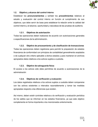 1.2.

Objetivo y alcance del control interno

Establecer los pronunciamientos y señalar los procedimientos relativos al
estudio y evaluación del control interno en función al cumplimiento de sus
objetivos, que debe servir de base para establecer la relación entre la calidad del
control interno y el alcance, oportunidad y naturaleza de las pruebas de auditoría.
1.2.1.

Objetivos de autorización

Todas las operaciones deben realizarse de acuerdo con autorizaciones generales
o especificaciones de la administración.
1.2.2.

Objetivo de procesamiento y de clasificación de transacciones

Todas las operaciones deben registrarse para permitir la preparación de estados
financieros de conformidad con principios de contabilidad generalmente aceptados
o de cualquier otro criterio aplicable a dichos estados y para mantener en archivos
apropiados datos relativos a los activos sujetos a custodia.
1.2.3.

Objetivo de salvaguarda física

El acceso a los activos sólo debe permitirse de acuerdo a autorizaciones de la
administración
1.2.4.

Objetivos de verificación y evaluación

Los datos registrados relativos a los activos sujetos a custodia deben compararse
con los activos existentes a intervalos razonablemente y tomar las medidas
apropiadas respecto a las diferencias que existen.
Así mismo, deben existir controles relativos a la verificación y evaluación periódica
de los saldos que se informan en los estados financieros, ya que este objetivo
complementa en forma importante a los mencionados anteriormente.

6

 
