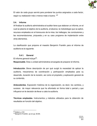 El valor de cada grupo servirá para ponderar los puntos asignados a cada factor,
según su realización más o menos mala o buena. “28
5.4.

Informe

Al finalizar la auditoría administrativa el auditor tiene que elaborar un informe, en el
cual se plasme el objetivo de la auditoría, el alcance, la metodología que se aplicó,
recursos empleados en el transcurso de la misa, los hallazgos, las conclusiones y
las recomendaciones, propuesta y en su caso programa de implantación entre
otros elementos.
La clasificación que propone el maestro Benjamín Franklin para el informe de
auditoría es la siguiente:
5.4.1.

General

El informe general incluye29:
Responsable. Área o unidad administrativa encargada de preparar el informe.
Introducción. Breve descripción de por qué surgió la necesidad de aplicar la
auditoría, mecanismos de coordinación y participación empleados para su
desarrollo, duración de la revisión, así como el propósito y explicación general de
su contenido.
Antecedentes. Exposición histórica de la organización, es decir, los cambios, y
sucesos de mayor relevancia que ha afrontado en forma total o parcial y que
influyeron en le decisión de llevar a cabo la auditoría.
Técnicas empleadas. Instrumentos y métodos utilizados para la obtención de
resultados en función del objetivo.

28
29

Ibidem, p 161.
Benjamín Franklin, op cit, pp. 83-84.

61

 