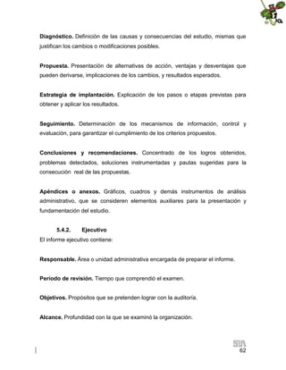 Diagnóstico. Definición de las causas y consecuencias del estudio, mismas que
justifican los cambios o modificaciones posibles.
Propuesta. Presentación de alternativas de acción, ventajas y desventajas que
pueden derivarse, implicaciones de los cambios, y resultados esperados.
Estrategia de implantación. Explicación de los pasos o etapas previstas para
obtener y aplicar los resultados.
Seguimiento. Determinación de los mecanismos de información, control y
evaluación, para garantizar el cumplimiento de los criterios propuestos.
Conclusiones y recomendaciones. Concentrado de los logros obtenidos,
problemas detectados, soluciones instrumentadas y pautas sugeridas para la
consecución real de las propuestas.
Apéndices o anexos. Gráficos, cuadros y demás instrumentos de análisis
administrativo, que se consideren elementos auxiliares para la presentación y
fundamentación del estudio.
5.4.2.

Ejecutivo

El informe ejecutivo contiene:
Responsable. Área o unidad administrativa encargada de preparar el informe.
Período de revisión. Tiempo que comprendió el examen.
Objetivos. Propósitos que se pretenden lograr con la auditoría.
Alcance. Profundidad con la que se examinó la organización.

62

 