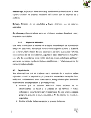 Metodología. Explicación de las técnicas y procedimientos utilizados con el fin de
captar y analizar

la evidencia necesaria para cumplir con los objetivos de la

auditoría.
Síntesis. Relación de los resultados y logros obtenidos con los recursos
asignados.
Conclusiones. Concentrado de aspectos prioritarios, acciones llevadas a cabo y
propuestas de atracción.
5.4.3.

Aspectos relevantes

Este rubro se incluye en el informe con el objeto de contemplar los aspectos que
reflejan los obstáculos, deficiencias o desviaciones captadas durante la auditoría,
así como la fundamentación de cada observación así como sus causas y efectos,
consecuencias de las observaciones. Algunas de estas observaciones relevantes
son: falta de concordancia entre misión, objetivos, metas, estrategias, políticas y
programas en relación con las condiciones establecidas, y / o la inobservancia del
marco normativo aplicable
5.5.

Seguimiento

“Las observaciones que se producen como resultado de la auditoría deben
sujetarse a un estricto seguimiento, ya que no solo se orientan a corregir las fallas
detectadas, sino también a evitar su recurrencia, el seguimiento aporta elementos
de crecimiento a la organización lo que hace posible:
 Verificar

que

las

acciones

realizadas

como

resultado

de

las

observaciones, se lleven a la práctica en los términos y fechas
establecidos conjuntamente con el responsable del área función, proceso,
programa, proyecto o recurso revisado, a fin de alcanzar los resultados
esperados.
 Facilitar al titular de la organización la toma de decisiones

63

 
