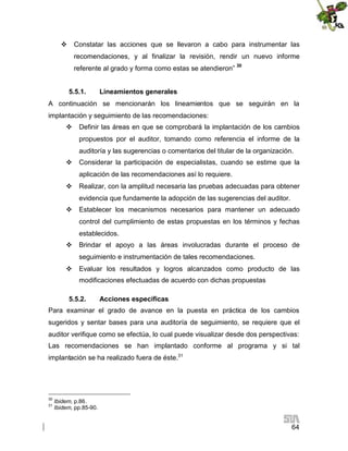  Constatar las acciones que se llevaron a cabo para instrumentar las
recomendaciones, y al finalizar la revisión, rendir un nuevo informe
referente al grado y forma como estas se atendieron” 30
5.5.1.

Lineamientos generales

A continuación se mencionarán los lineamientos que se seguirán en la
implantación y seguimiento de las recomendaciones:
 Definir las áreas en que se comprobará la implantación de los cambios
propuestos por el auditor, tomando como referencia el informe de la
auditoría y las sugerencias o comentarios del titular de la organización.
 Considerar la participación de especialistas, cuando se estime que la
aplicación de las recomendaciones así lo requiere.
 Realizar, con la amplitud necesaria las pruebas adecuadas para obtener
evidencia que fundamente la adopción de las sugerencias del auditor.
 Establecer los mecanismos necesarios para mantener un adecuado
control del cumplimiento de estas propuestas en los términos y fechas
establecidos.
 Brindar el apoyo a las áreas involucradas durante el proceso de
seguimiento e instrumentación de tales recomendaciones.
 Evaluar los resultados y logros alcanzados como producto de las
modificaciones efectuadas de acuerdo con dichas propuestas
5.5.2.

Acciones específicas

Para examinar el grado de avance en la puesta en práctica de los cambios
sugeridos y sentar bases para una auditoría de seguimiento, se requiere que el
auditor verifique como se efectúa, lo cual puede visualizar desde dos perspectivas:
Las recomendaciones se han implantado conforme al programa y si tal
implantación se ha realizado fuera de éste.31

30
31

Ibidem, p.86.
Ibidem, pp.85-90.

64

 