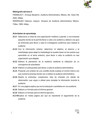 Bibliografía del tema 5
FRANKLIN F., Enrique Benjamín, Auditoría Administrativa. México, Mc. Graw Hill,
2002, 490pp.
RODRÍGUEZ Valencia, Joaquín, Sinopsis de Auditoría Administrativa, México.
Trillas, 1999, 344pp

Actividades de aprendizaje
A.5.1 Selecciona un área de una organización mediana o grande, o una empresa
pequeña donde se te permita llevar a cabo una auditoría y elabora una guía
de entrevista para llevar a cabo la investigación preliminar para realizar la
auditoría.
A.5.2 Con la información anterior, determina: el objetivo, el alcance y la
metodología (para elegir la metodología te puedes basar en los autores que
aprendiste en el tema anterior), para llevar a cabo la auditoría en esa
organización que elegiste.
A.5.3 Elabora la planeación de la auditoría mediante la utilización de un
cronograma de actividades.
A.5.4 Elabora un presupuesto para llevar a cabo la auditoría administrativa.
A.5.5 Presenta una síntesis de una cuartilla donde evalúas el control interno con
que cuenta la empresa donde vas a realizar la auditoría administrativa.
A.5.6 Diseña la entrevista, cuestionario, lista de checado y/o cédula de
observación, que vayas a utilizar para recopilar la información durante la
auditoría.
A.5.7 En una página explica que es la evaluación cuantitativa en una auditoría.
A.5.8 Elabora un formato para el informe general.
A.5.9 Elabora un formato para el informe ejecutivo.
A.5.10Explica en media página por que es importante el seguimiento de la
auditoría

65

 