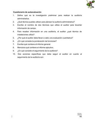 Cuestionario de autoevaluación
1.

Define qué es la investigación preliminar para realizar la auditoría
administrativa.

2.

¿Qué técnica puedes utilizar para planear la auditoría administrativa?

3.

Escribe el nombre de dos técnicas que utiliza el auditor para levantar
información de campo.

4.

Para recabar información en una auditoría, el auditor ¿qué técnica de
instalaciones utiliza?

5.

¿Por qué el auditor debe llevar a cabo una evaluación cuantitativa?

6.

¿En qué consiste la ponderación de funciones?

7.

Escribe qué contiene el informe general.

8.

Menciona qué contiene el informe ejecutivo.

9.

¿En qué consiste el seguimiento de la auditoría?

10.

Dos acciones específicas que debe seguir el auditor en cuanto al
seguimiento de la auditoría son:

66

 