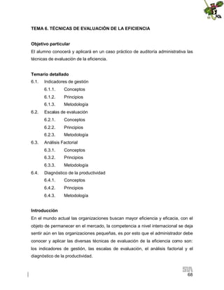 TEMA 6. TÉCNICAS DE EVALUACIÓN DE LA EFICIENCIA
Objetivo particular
El alumno conocerá y aplicará en un caso práctico de auditoría administrativa las
técnicas de evaluación de la eficiencia.
Temario detallado
6.1.

Indicadores de gestión
6.1.1.
6.1.2.

Principios

6.1.3.
6.2.

Conceptos
Metodología

Escalas de evaluación
6.2.1.
6.2.2.

Principios

6.2.3.
6.3.

Conceptos
Metodología

Análisis Factorial
6.3.1.
6.3.2.

Principios

6.3.3.
6.4.

Conceptos
Metodología

Diagnóstico de la productividad
6.4.1.

Conceptos

6.4.2.

Principios

6.4.3.

Metodología

Introducción
En el mundo actual las organizaciones buscan mayor eficiencia y eficacia, con el
objeto de permanecer en el mercado, la competencia a nivel internacional se deja
sentir aún en las organizaciones pequeñas, es por esto que el administrador debe
conocer y aplicar las diversas técnicas de evaluación de la eficiencia como son:
los indicadores de gestión, las escalas de evaluación, el análisis factorial y el
diagnóstico de la productividad.

68

 