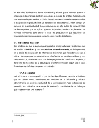 En este tema aprenderás a definir indicadores y escalas que te permitan evaluar la
eficiencia de la empresa, también aprenderás la técnica del análisis factorial como
una herramienta para evaluar la productividad, también conocerás en que consiste
el diagnóstico de productividad. La aplicación de estas técnicas, traen consigo un
aumento en la productividad, lo que redunda en un alto índice de competitividad
par las empresas que las aplican y ponen en práctica, es decir, implementan las
medidas correctivas para elevar el nivel de productividad que requieren las
organizaciones mexicanas para competir en un mundo globalizado.
6.1. Indicadores de gestión
Con el objeto de que la auditoría administrativa arroje hallazgos y evidencias que
se puedan cuantificar, y con esto evaluar sistemáticamente, es indispensable
en la etapa de recopilación de información determinar que indicadores se van a
utilizar, para que una vez determinados, diseñemos las escalas a utilizar, y con
base en ambos, diseñemos cada una de las preguntas del cuestionario a aplicar, o
de la lista de checado o de la cédula para levantar información según sea el caso.
A continuación definiremos que es un indicador:
6.1.1. Conceptos
Indicador es el nombre genérico que reciben las diferentes razones aritméticas
que se utilizan como instrumento de medición de la eficiencia y eficacia
administrativa, es decir,la efectividad de la administración. “Los indicadores de
ejecución son utilizados para apoyar la evaluación cuantitativa de los hallazgos
que se obtienen en una auditoría”32

32

Ibidem, p.98.

69

 