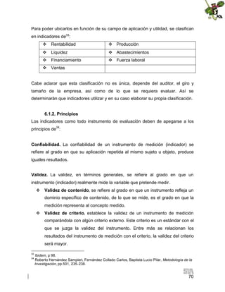 Para poder ubicarlos en función de su campo de aplicación y utilidad, se clasifican
en indicadores de33:
 Rentabilidad

 Producción

 Liquidez

 Abastecimientos

 Financiamiento

 Fuerza laboral

 Ventas

Cabe aclarar que esta clasificación no es única, depende del auditor, el giro y
tamaño de la empresa, así como de lo que se requiera evaluar. Así se
determinarán que indicadores utilizar y en su caso elaborar su propia clasificación.
6.1.2. Principios
Los indicadores como todo instrumento de evaluación deben de apegarse a los
principios de34:
Confiabilidad. La confiabilidad de un instrumento de medición (indicador) se
refiere al grado en que su aplicación repetida al mismo sujeto u objeto, produce
iguales resultados.
Validez. La validez, en términos generales, se refiere al grado en que un
instrumento (indicador) realmente mide la variable que pretende medir.
 Validez de contenido, se refiere al grado en que un instrumento refleja un
dominio específico de contenido, de lo que se mide, es el grado en que la
medición representa al concepto medido.
 Validez de criterio, establece la validez de un instrumento de medición
comparándola con algún criterio externo. Este criterio es un estándar con el
que se juzga la validez del instrumento. Entre más se relacionan los
resultados del instrumento de medición con el criterio, la validez del criterio
será mayor.
33
34

Ibidem, p 98.
Roberto Hernández Sampieri, Fernández Collado Carlos, Baptista Lucio Pilar, Metodología de la
Investigación, pp.501, 235-238.

70

 