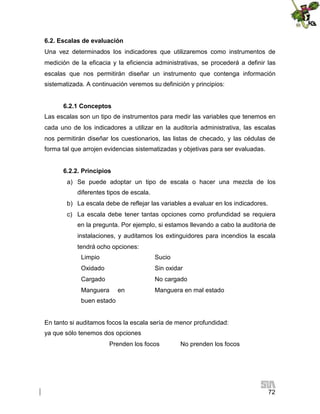 6.2. Escalas de evaluación
Una vez determinados los indicadores que utilizaremos como instrumentos de
medición de la eficacia y la eficiencia administrativas, se procederá a definir las
escalas que nos permitirán diseñar un instrumento que contenga información
sistematizada. A continuación veremos su definición y principios:
6.2.1 Conceptos
Las escalas son un tipo de instrumentos para medir las variables que tenemos en
cada uno de los indicadores a utilizar en la auditoría administrativa, las escalas
nos permitirán diseñar los cuestionarios, las listas de checado, y las cédulas de
forma tal que arrojen evidencias sistematizadas y objetivas para ser evaluadas.
6.2.2. Principios
a) Se puede adoptar un tipo de escala o hacer una mezcla de los
diferentes tipos de escala.
b) La escala debe de reflejar las variables a evaluar en los indicadores.
c) La escala debe tener tantas opciones como profundidad se requiera
en la pregunta. Por ejemplo, si estamos llevando a cabo la auditoria de
instalaciones, y auditamos los extinguidores para incendios la escala
tendrá ocho opciones:
Limpio

Sucio

Oxidado

Sin oxidar

Cargado

No cargado

Manguera

en

Manguera en mal estado

buen estado

En tanto si auditamos focos la escala sería de menor profundidad:
ya que sólo tenemos dos opciones
Prenden los focos

No prenden los focos

72

 