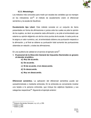 6.2.3. Metodología
Los métodos más conocidos para medir por escalas las variables que se manejan
en los indicadores son36: el método de escalamiento Likert, el diferencial
semántico y la escala de Geuttman.
Escalamiento tipo Likert. Este método consiste en un conjunto de ítems
presentados en forma de afirmaciones o juicios ante los cuales se pide la opinión
de los sujetos, es decir se presenta cada afirmación y se pide al entrevistado que
externe su opinión eligiendo uno de los cinco puntos de la escala. A cada punto se
le asigna un valor numérico, así, el entrevistado obtiene una puntuación respecto a
la afirmación, y al final se obtiene su puntuación total sumando las puntuaciones
obtenidas en relación, a todas las afirmaciones.
En una auditoría de calidad en el servicio el ejemplo sería37:
1. El personal de la Dirección General de Impuestos Nacionales es grosero
al atender al público.
a) Muy de acuerdo.
b) De acuerdo.
c) Ni de acuerdo, ni en desacuerdo.
d) En desacuerdo.
e) Muy en desacuerdo.

Diferencial semántico. La aplicación del diferencial semántica puede ser
autoadministrada o mediante entrevista. En la entrevista es conveniente mostrar
una tarjeta a la persona entrevista, que incluya los adjetivos bipolares y sus
categorías respectivas38. Siguiendo el ejemplo anterior:

36

Roberto Hernández Sampieri, o.p. cit., p. 256.
Ibidem, p 259.
38
Ibidem, p.269.
37

73

 