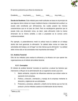El servicio postventa que ofrece la empresa es:

Excelente____

muy bueno____

bueno____

malo____

muy malo____

Escala de Geuttman. Este método para medir actitudes se basa en el principio de
que algunos ítems indican en mayor medida la fuerza o intensidad de la actitud. La
escala está constituida por afirmaciones, las cuales poseen las mismas
características que en el caso de Likert. Pero es escalograma garantiza que la
escala mide una dimensión única, es decir, cada afirmación mide la misma
dimensión de la misma variable, a este a propiedad se le conoce como
unidimencionalidad.

Por ejemplo, si pretendiéramos medir la actitud hacia la calidad en el trabajo
dentro del nivel gerencial, la afirmación: “la calidad debe vivirse en todas las
actividades del trabajo y en el hogar” es más intensa que la afirmación: “La calidad
debe vivirse sólo en las actividades más importantes del trabajo.”39
6.3. Análisis Factorial
Otro de los métodos para evaluar la eficiencia y la eficacia con que operan las
organizaciones es el método del análisis factorial.
6.3.1. Conceptos
El método de análisis factorial “consiste en examinar y evaluar los factores que
intervienen e influyen en la administración de un organismo social y que son:
1.

Medio ambiente, conjunto de influencias externas que actúan sobre la
operación de la empresa.

2.

Política y dirección, orientación y manejo de la empresa mediante la
dirección y vigilancia de sus actividades.

3.

Productos y procesos, selección y diseño de los bienes que se han de
producir y de los métodos usados en la fabricación de los mismos.

39

Ibidem, p. 270.

74

 