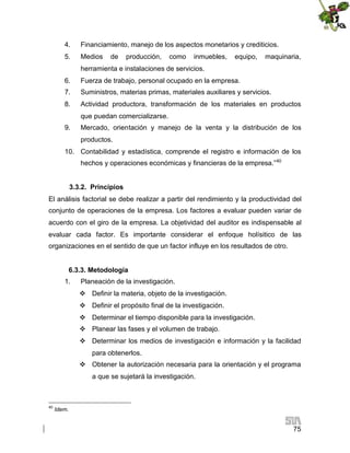 4.

Financiamiento, manejo de los aspectos monetarios y crediticios.

5.

Medios

de

producción,

como

inmuebles,

equipo,

maquinaria,

herramienta e instalaciones de servicios.
6.

Fuerza de trabajo, personal ocupado en la empresa.

7.

Suministros, materias primas, materiales auxiliares y servicios.

8.

Actividad productora, transformación de los materiales en productos
que puedan comercializarse.

9.

Mercado, orientación y manejo de la venta y la distribución de los
productos.

10. Contabilidad y estadística, comprende el registro e información de los
hechos y operaciones económicas y financieras de la empresa.”40
3.3.2. Principios
El análisis factorial se debe realizar a partir del rendimiento y la productividad del
conjunto de operaciones de la empresa. Los factores a evaluar pueden variar de
acuerdo con el giro de la empresa. La objetividad del auditor es indispensable al
evaluar cada factor. Es importante considerar el enfoque holísitico de las
organizaciones en el sentido de que un factor influye en los resultados de otro.
6.3.3. Metodología
1.

Planeación de la investigación.
 Definir la materia, objeto de la investigación.
 Definir el propósito final de la investigación.
 Determinar el tiempo disponible para la investigación.
 Planear las fases y el volumen de trabajo.
 Determinar los medios de investigación e información y la facilidad
para obtenerlos.
 Obtener la autorización necesaria para la orientación y el programa
a que se sujetará la investigación.

40

Idem.

75

 