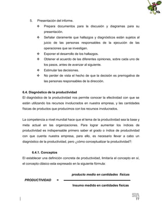 5.

Presentación del informe.


Prepara documentos para la discusión y diagramas para su
presentación.



Señalar claramente que hallazgos y diagnósticos están sujetos al
juicio de las personas responsables de la ejecución de las
operaciones que se investigan.



Exponer el desarrollo de los hallazgos.



Obtener el acuerdo de las diferentes opiniones, sobre cada uno de
los pasos, antes de avanzar al siguiente.



Estimular las decisiones.



No perder de vista el hecho de que la decisión es prerrogativa de
las personas responsables de la dirección.

6.4. Diagnóstico de la productividad
El diagnóstico de la productividad nos permite conocer la efectividad con que se
están utilizando los recursos involucrados en nuestra empresa, y las cantidades
físicas de productos que producimos con los recursos involucrados.
La competencia a nivel mundial hace que el tema de la productividad sea la base y
meta actual en las organizaciones. Para lograr aumentar los índices de
productividad es indispensable primero saber el grado o índice de productividad
con que cuenta nuestra empresa, para ello, es necesario llevar a cabo un
diagnóstico de la productividad, pero ¿cómo conceptualizar la productividad?:
6.4.1. Conceptos
El establecer una definición concreta de productividad, limitaría el concepto en sí,
el concepto clásico esta expresado en la siguiente fórmula:
producto medio en cantidades físicas
PRODUCTIVIDAD

=
Insumo medido en cantidades físicas

77

 