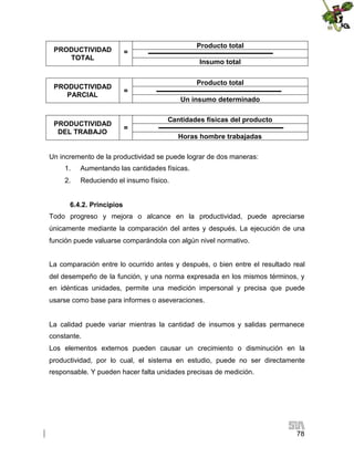 PRODUCTIVIDAD
TOTAL

PRODUCTIVIDAD
PARCIAL

PRODUCTIVIDAD
DEL TRABAJO

Producto total

=

Insumo total
Producto total
=
Un insumo determinado
Cantidades físicas del producto
=
Horas hombre trabajadas

Un incremento de la productividad se puede lograr de dos maneras:
1.

Aumentando las cantidades físicas.

2.

Reduciendo el insumo físico.

6.4.2. Principios
Todo progreso y mejora o alcance en la productividad, puede apreciarse
únicamente mediante la comparación del antes y después. La ejecución de una
función puede valuarse comparándola con algún nivel normativo.
La comparación entre lo ocurrido antes y después, o bien entre el resultado real
del desempeño de la función, y una norma expresada en los mismos términos, y
en idénticas unidades, permite una medición impersonal y precisa que puede
usarse como base para informes o aseveraciones.

La calidad puede variar mientras la cantidad de insumos y salidas permanece
constante.
Los elementos externos pueden causar un crecimiento o disminución en la
productividad, por lo cual, el sistema en estudio, puede no ser directamente
responsable. Y pueden hacer falta unidades precisas de medición.

78

 