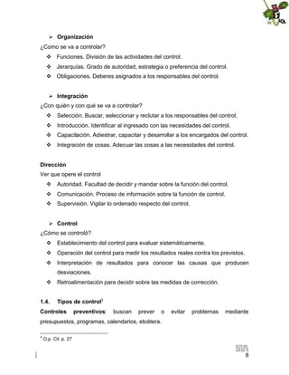  Organización
¿Como se va a controlar?
 Funciones. División de las actividades del control.
 Jerarquías. Grado de autoridad, estrategia o preferencia del control.
 Obligaciones. Deberes asignados a los responsables del control.
 Integración
¿Con quién y con qué se va a controlar?
 Selección. Buscar, seleccionar y reclutar a los responsables del control.
 Introducción. Identificar al ingresado con las necesidades del control.
 Capacitación. Adiestrar, capacitar y desarrollar a los encargados del control.
 Integración de cosas. Adecuar las cosas a las necesidades del control.
Dirección
Ver que opere el control
 Autoridad. Facultad de decidir y mandar sobre la función del control.
 Comunicación. Proceso de información sobre la función de control.
 Supervisión. Vigilar lo ordenado respecto del control.
 Control
¿Cómo se controló?
 Establecimiento del control para evaluar sistemáticamente.
 Operación del control para medir los resultados reales contra los previstos.
 Interpretación de resultados para conocer las causas que producen
desviaciones.
 Retroalimentación para decidir sobre las medidas de corrección.
1.4.

Tipos de control3

Controles

preventivos:

buscan

prever

o

evitar

problemas

mediante

presupuestos, programas, calendarios, etcétera.
3

O.p. Cit. p. 27

8

 