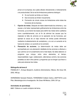 privan en la empresa, las cuales afectan directamente o indirectamente
a la productividad. De la red de limitaciones podemos distinguir:
 Si una función se limita a sí misma.
 Dos funciones se limitan mutuamente.
 Formación de círculo vicioso de limitaciones entre todas las
funciones de la empresa.
7.

Fijación de metas. Después de haber determinado los síntomas y sus
causas y de haber representado gráficamente las limitaciones entre las
funciones, ya se tienen las bases para definir las metas tanto cualitativa
como cuantitativamente, con el fin de eliminar las causas que ha
originado la falta de armonía en la operación de las funciones, por
ejemplo la causa de un bajo volumen de ventas puede eliminarse
mediante el adiestramiento de vendedores, y no con un aumento en la
fuerza de ventas o un aumento en la comisión.

8.

Planeación de acciones. La determinación de metas debe ser
acompañada por una planeación detallada de las acciones a efectuar y
que culmina con el cumplimiento de la meta fijada. Se debe elaborar un
programa

que

incluya,

entro

otros

elementos,

el

tiempo,

responsabilidad, lugar, colaboración, alternativas control y las acciones
paralelas es decir otros planes y programas que se tengan que llevar a
cabo para alcanzar las metas.
Bibliografía del tema 6
FRANKLIN F., Enrique Benjamín, Auditoría Administrativa. México, Mc Graw Hill,
2002, 490 pp.

HERNÁNDEZ Sampieri Roberto, FERNÁNDEZ Collado Carlos y BAPTISTA Lucio
Pilar, Metodología de la Investigación, Mc Graw Hill México, 2004, 501 pp.
Actividades de aprendizaje
A.6.1 Elabora un cuadro sinóptico del tema.

80

 