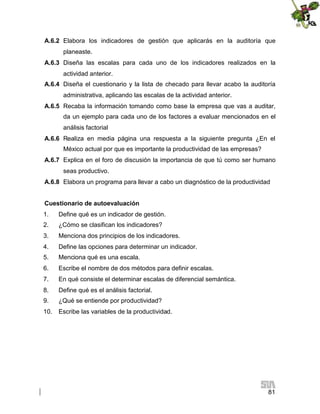 A.6.2 Elabora los indicadores de gestión que aplicarás en la auditoría que
planeaste.
A.6.3 Diseña las escalas para cada uno de los indicadores realizados en la
actividad anterior.
A.6.4 Diseña el cuestionario y la lista de checado para llevar acabo la auditoría
administrativa, aplicando las escalas de la actividad anterior.
A.6.5 Recaba la información tomando como base la empresa que vas a auditar,
da un ejemplo para cada uno de los factores a evaluar mencionados en el
análisis factorial
A.6.6 Realiza en media página una respuesta a la siguiente pregunta ¿En el
México actual por que es importante la productividad de las empresas?
A.6.7 Explica en el foro de discusión la importancia de que tú como ser humano
seas productivo.
A.6.8 Elabora un programa para llevar a cabo un diagnóstico de la productividad
Cuestionario de autoevaluación
1.

Define qué es un indicador de gestión.

2.

¿Cómo se clasifican los indicadores?

3.

Menciona dos principios de los indicadores.

4.

Define las opciones para determinar un indicador.

5.

Menciona qué es una escala.

6.

Escribe el nombre de dos métodos para definir escalas.

7.

En qué consiste el determinar escalas de diferencial semántica.

8.

Define qué es el análisis factorial.

9.

¿Qué se entiende por productividad?

10.

Escribe las variables de la productividad.

81

 