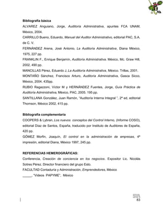 Bibliografía básica
ALVAREZ Anguiano, Jorge, Auditoría Administrativa, apuntes FCA UNAM,
México, 2004.
CARRILLO Bueno, Eduardo, Manual del Auditor Administrativo, editorial PAC, S.A.
de C. V.
FERNÁNDEZ Arena, José Antonio, La Auditoría Administrativa, Diana México,
1975, 227 pp.
FRANKLIN F., Enrique Benjamín, Auditoría Administrativa. México, Mc. Graw Hill,
2002, 490 pp.
MANCILLAS Pérez, Eduardo J, La Auditoría Administrativa, México. Trillas, 2001.
MONTAÑO Sánchez, Francisco Arturo, Auditoría Administrativa, Gasca Sicco,
México, 2004. 435pp.
RUBIO Ragazzoni, Víctor M y HERNÁNDEZ Fuentes, Jorge, Guía Práctica de
Auditoría Administrativa, México, PAC, 2005. 195 pp.
SANTILLANA González, Juan Ramón, “Auditoría Interna Integral ”, 2ª ed, editorial
Thomson, México 2002, 415 pp.
Bibliografía complementaria
COOPERS & Lybran, Los nuevos conceptos del Control Interno, (Informe COSO),
editorial Díaz de Santos, España, traducido por Instituto de Auditores de España,
420 pp.
GÓMEZ Morfin, Joaquín, El control en la administración de empresas, 4ª
impresión, editorial Diana, México 1997, 245 pp.
REFERENCIAS HEMEROGRÁFICAS:
Conferencia, Creación de conciencia en los negocios. Expositor Lic. Nicolás
Sotres Pérez. Director financiero del grupo Esto.
FACULTAD Contaduría y Administración, Emprendedores, México
_____, “Videos PAPYME”, México

83

 