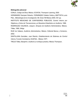 Bibliografía adicional
CONLA, Código de Ética, México. ECAFSA, Thompson Learning, 2000
HERNÁNDEZ Sampieri Roberto, FERNÁNDEZ Collado Carlos y BAPTISTA Lucio
Pilar., Metodología de la Investigación, Mc Graw Hill México 2004, 501 pp.
INSTITUTO MEXICANO DE CONTADORES PÚBLICOS, Control Interno por
Objetivos y Ciclos de Transacciones y el Muestreo Estadístico en Auditoría, 1988.
RODRÍGUEZ VALENCIA, Joaquín, Sinopsis de Auditoría Administrativa, México.
Trillas, 1999, 344pp
RUÍZ de Velasco, Auditoría Administrativa, México. Editorial Banca y Comercio,
2002.
SANTILLANA González, Juan Ramón, Establecimiento de Sistemas de Control
Interno, Función Contraloría, ECAFSA. , México 1977.
TREJO Téllez, Benjamín, Auditoría un enfoque práctico, Mèxico Thompson.

84

 