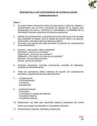 RESPUESTAS A LOS CUESTIONARIOS DE AUTOEVALUACIÓN
ADMINISTRACION VI
Tema 1
1.

El control interno comprende el plan de organización y todos los métodos y
procedimientos que en forma coordinada se adoptan en un negocio para
salvaguardar sus activos, verificando la razonabilidad y confiabilidad de su
información financiera y promover la eficiencia operacional.

2.

Señalar los procedimientos y evaluación del control interno que sirve de base
para establecer la relación entre la calidad del control interno y el alcance,
oportunidad y naturaleza de las pruebas de auditoría.
El acceso a los activos sólo debe permitirse de acuerdo con autorizaciones
de la administración.

3.
4.

Previsión. ¿Qué puede o debe controlarse?
Planeación. ¿Qué se va a controlar?
Organización. ¿Como se va a controlar?
Integración. ¿Con quién y con qué se va a controlar?
Dirección. Ver que opere el control.
Control. ¿Cómo se controló?

5.

Controles preventivos, controles concurrentes, controles de alternativa,
controles de retroalimentación.

6.

Todas las operaciones deben realizarse de acuerdo con autorizaciones
generales o especificaciones de la administración.

7.

a) Organización.
b) Procedimientos.
c) Personal.
d) Supervisión.

8.

a) Gerente General.
b) Contralor.
c) Comisarios o consejo de vigilancia.
d) Auditores internos.
e) Auditores externos.

10

Representan una base para desarrollar objetivos específicos del control
interno que pueden ser aplicables a una empresa individual.

11

Entrenamiento, Eficiencia, Moralidad y Retribución.

85

 