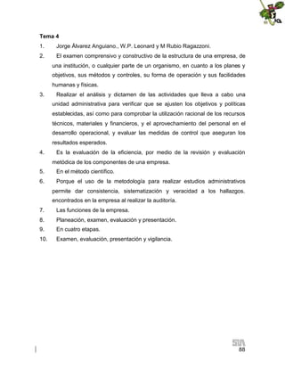 Tema 4
1.

Jorge Álvarez Anguiano., W.P. Leonard y M Rubio Ragazzoni.

2.

El examen comprensivo y constructivo de la estructura de una empresa, de
una institución, o cualquier parte de un organismo, en cuanto a los planes y
objetivos, sus métodos y controles, su forma de operación y sus facilidades
humanas y físicas.

3.

Realizar el análisis y dictamen de las actividades que lleva a cabo una
unidad administrativa para verificar que se ajusten los objetivos y políticas
establecidas, así como para comprobar la utilización racional de los recursos
técnicos, materiales y financieros, y el aprovechamiento del personal en el
desarrollo operacional, y evaluar las medidas de control que aseguran los
resultados esperados.

4.

Es la evaluación de la eficiencia, por medio de la revisión y evaluación
metódica de los componentes de una empresa.

5.

En el método científico.

6.

Porque el uso de la metodología para realizar estudios administrativos
permite dar consistencia, sistematización y veracidad a los hallazgos.
encontrados en la empresa al realizar la auditoría.

7.

Las funciones de la empresa.

8.

Planeación, examen, evaluación y presentación.

9.

En cuatro etapas.

10.

Examen, evaluación, presentación y vigilancia.

88

 