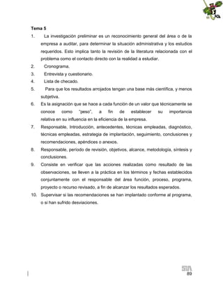 Tema 5
1.

La investigación preliminar es un reconocimiento general del área o de la
empresa a auditar, para determinar la situación administrativa y los estudios
requeridos. Esto implica tanto la revisión de la literatura relacionada con el
problema como el contacto directo con la realidad a estudiar.

2.

Cronograma.

3.

Entrevista y cuestionario.

4.

Lista de checado.

5.

Para que los resultados arrojados tengan una base más científica, y menos
subjetiva.

6.

Es la asignación que se hace a cada función de un valor que técnicamente se
conoce

como

“peso”,

a

fin

de

establecer

su

importancia

relativa en su influencia en la eficiencia de la empresa.
7.

Responsable, Introducción, antecedentes, técnicas empleadas, diagnóstico,
técnicas empleadas, estrategia de implantación, seguimiento, conclusiones y
recomendaciones, apéndices o anexos.

8.

Responsable, período de revisión, objetivos, alcance, metodología, síntesis y
conclusiones.

9.

Consiste en verificar que las acciones realizadas como resultado de las
observaciones, se lleven a la práctica en los términos y fechas establecidos
conjuntamente con el responsable del área función, proceso, programa,
proyecto o recurso revisado, a fin de alcanzar los resultados esperados.

10. Supervisar si las recomendaciones se han implantado conforme al programa,
o si han sufrido desviaciones.

89

 