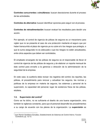 Controles concurrentes o simultáneos: buscan desviaciones durante el proceso
de las actividades.
Controles de alternativa: buscan identificar opciones para seguir con el proceso.
Controles de retroalimentación: buscan evaluar los resultados para decidir una
acción.
Por ejemplo, el control de vigencia de pólizas de seguros es un mecanismo para
vigilar que no se presente el caso de una protección mediante el seguro que por
haber transcurrido el plazo de vigencia ya no cubre el o los riesgos que protegía, o
que la suma asegurada no es adecuada o que los riesgos no estén actualizados,
entre otros aspectos que deben ser controlados.
El empleado encargado de las pólizas de seguros es el responsable de llevar el
control de vigencia de las pólizas de seguros y de elaborar un reporte mensual de
éste control para enviarlo a la gerencia o dirección de la administración de la
seguridad de la empresa.

En este caso, la auditoría debe revisar: los registros del control, los reportes, las
pólizas, el procedimiento para renovar y actualizar los seguros, las normas y
políticas de la empresa en materia de seguros, los sistemas y personal de la
supervisión, la capacidad del personal, lugar de existencia física de las pólizas,
etcétera.
1.5.

Supervisión del control4

Como se ha dicho, no es suficiente el diseño de una buena organización, sino
también la vigilancia constante, para que el personal desarrolle los procedimientos
a su cargo de acuerdo con los planes de la organización. La supervisión se

4

Juan Ramón Santillana González, Establecimiento de Sistemas de Control Interno. Función
Contraloría, pp. 12-13.

9

 