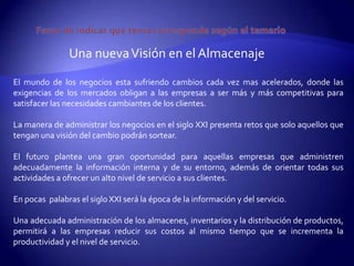 Una nueva Visión en el Almacenaje
El mundo de los negocios esta sufriendo cambios cada vez mas acelerados, donde las
exigencias de los mercados obligan a las empresas a ser más y más competitivas para
satisfacer las necesidades cambiantes de los clientes.

La manera de administrar los negocios en el siglo XXI presenta retos que solo aquellos que
tengan una visión del cambio podrán sortear.

El futuro plantea una gran oportunidad para aquellas empresas que administren
adecuadamente la información interna y de su entorno, además de orientar todas sus
actividades a ofrecer un alto nivel de servicio a sus clientes.

En pocas palabras el siglo XXI será la época de la información y del servicio.

Una adecuada administración de los almacenes, inventarios y la distribución de productos,
permitirá a las empresas reducir sus costos al mismo tiempo que se incrementa la
productividad y el nivel de servicio.
 