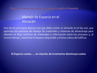 Manejo de Espacio en el
                Almacén
Uno de los principios básicos con que debe contar un almacén es el lay-out, que
optimiza los procesos de manejo de materiales y sistemas de almacenaje para
obtener un flujo continuo de materiales e información entre los procesos y, al
mismo tiempo, maximizar el espacio disponible y el área cubica del edificio.




      El Espacio cuesta…...la rotación de inventarios disminuye costos
 