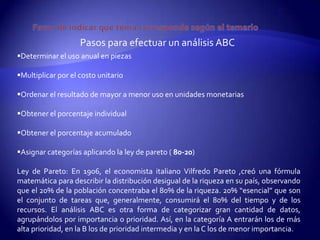 Pasos para efectuar un análisis ABC
Determinar el uso anual en piezas

Multiplicar por el costo unitario

Ordenar el resultado de mayor a menor uso en unidades monetarias

Obtener el porcentaje individual

Obtener el porcentaje acumulado

Asignar categorías aplicando la ley de pareto ( 80-20)

Ley de Pareto: En 1906, el economista italiano Vilfredo Pareto ,creó una fórmula
matemática para describir la distribución desigual de la riqueza en su país, observando
que el 20% de la población concentraba el 80% de la riqueza. 20% “esencial” que son
el conjunto de tareas que, generalmente, consumirá el 80% del tiempo y de los
recursos. El análisis ABC es otra forma de categorizar gran cantidad de datos,
agrupándolos por importancia o prioridad. Así, en la categoría A entrarán los de más
alta prioridad, en la B los de prioridad intermedia y en la C los de menor importancia.
 