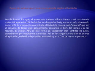 Ley de Pareto: En 1906, el economista italiano Vilfredo Pareto ,creó una fórmula
matemática para describir la distribución desigual de la riqueza en su país, observando
que el 20% de la población concentraba el 80% de la riqueza. 20% “esencial” que son
el conjunto de tareas que, generalmente, consumirá el 80% del tiempo y de los
recursos. El análisis ABC es otra forma de categorizar gran cantidad de datos,
agrupándolos por importancia o prioridad. Así, en la categoría A entrarán los de más
alta prioridad, en la B los de prioridad intermedia y en la C los de menor importancia.
 