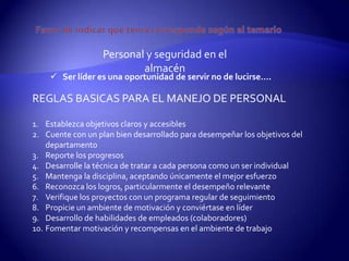 Personal y seguridad en el
                           almacén
     Ser líder es una oportunidad de servir no de lucirse….

REGLAS BASICAS PARA EL MANEJO DE PERSONAL

1. Establezca objetivos claros y accesibles
2. Cuente con un plan bien desarrollado para desempeñar los objetivos del
    departamento
3. Reporte los progresos
4. Desarrolle la técnica de tratar a cada persona como un ser individual
5. Mantenga la disciplina, aceptando únicamente el mejor esfuerzo
6. Reconozca los logros, particularmente el desempeño relevante
7. Verifique los proyectos con un programa regular de seguimiento
8. Propicie un ambiente de motivación y conviértase en líder
9. Desarrollo de habilidades de empleados (colaboradores)
10. Fomentar motivación y recompensas en el ambiente de trabajo
 