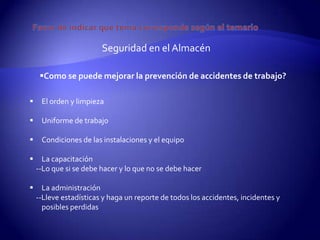 Seguridad en el Almacén

     Como se puede mejorar la prevención de accidentes de trabajo?

    El orden y limpieza

    Uniforme de trabajo

    Condiciones de las instalaciones y el equipo

     La capacitación
    --Lo que si se debe hacer y lo que no se debe hacer

     La administración
    --Lleve estadísticas y haga un reporte de todos los accidentes, incidentes y
      posibles perdidas
 